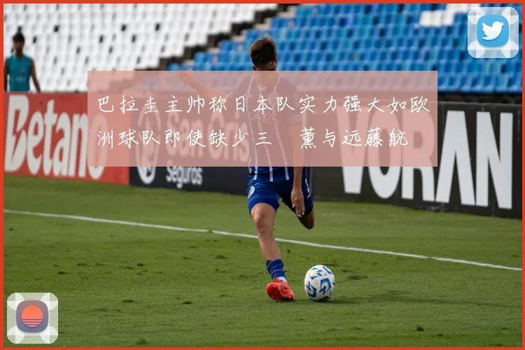 巴拉圭主帅称日本队实力强大如欧洲球队即使缺少三笘薰与远藤航