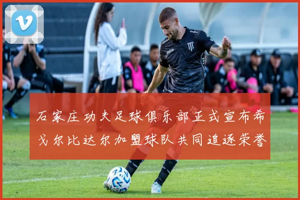 石家庄功夫足球俱乐部正式宣布希戈尔比达尔加盟球队共同追逐荣誉