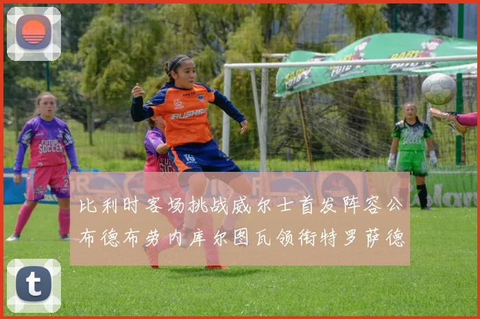 比利时客场挑战威尔士首发阵容公布德布劳内库尔图瓦领衔特罗萨德出战