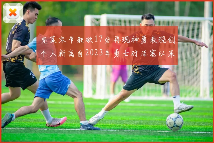 克莱末节狂砍17分再现神勇表现创个人新高自2023年勇士对活塞以来