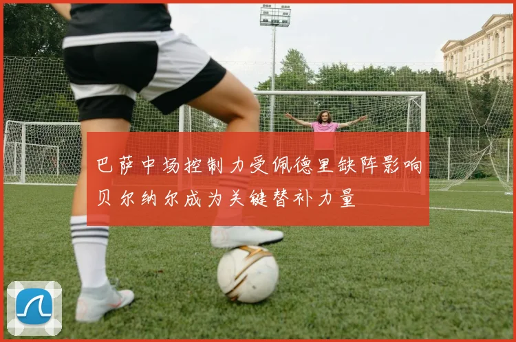 巴萨中场控制力受佩德里缺阵影响贝尔纳尔成为关键替补力量