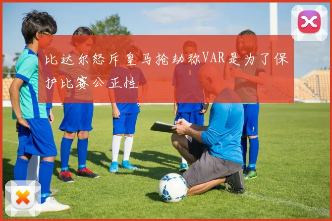 比达尔怒斥皇马抢劫称VAR是为了保护比赛公正性