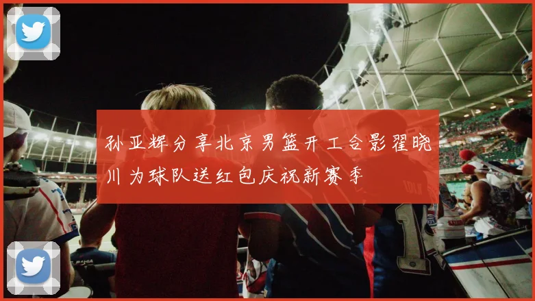 孙亚辉分享北京男篮开工合影翟晓川为球队送红包庆祝新赛季