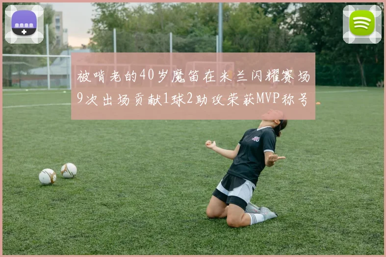 被啃老的40岁魔笛在米兰闪耀赛场9次出场贡献1球2助攻荣获MVP称号
