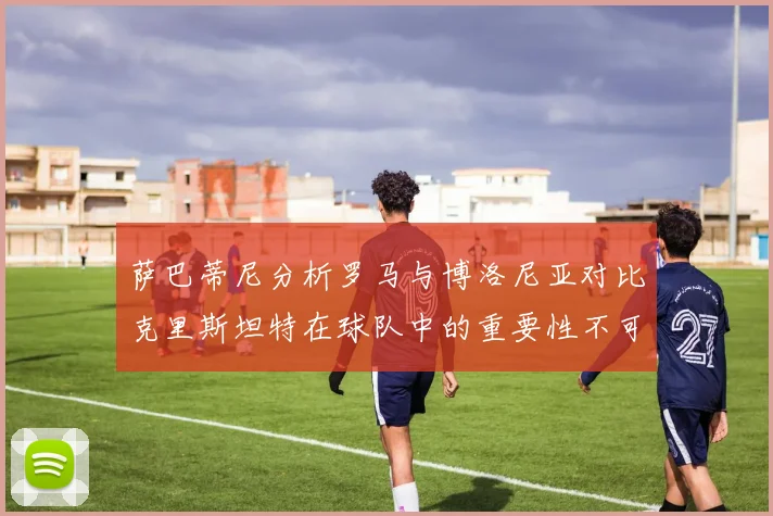 萨巴蒂尼分析罗马与博洛尼亚对比克里斯坦特在球队中的重要性不可替代