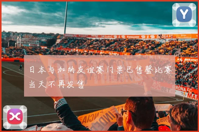 日本与加纳友谊赛门票已售罄比赛当天不再发售
