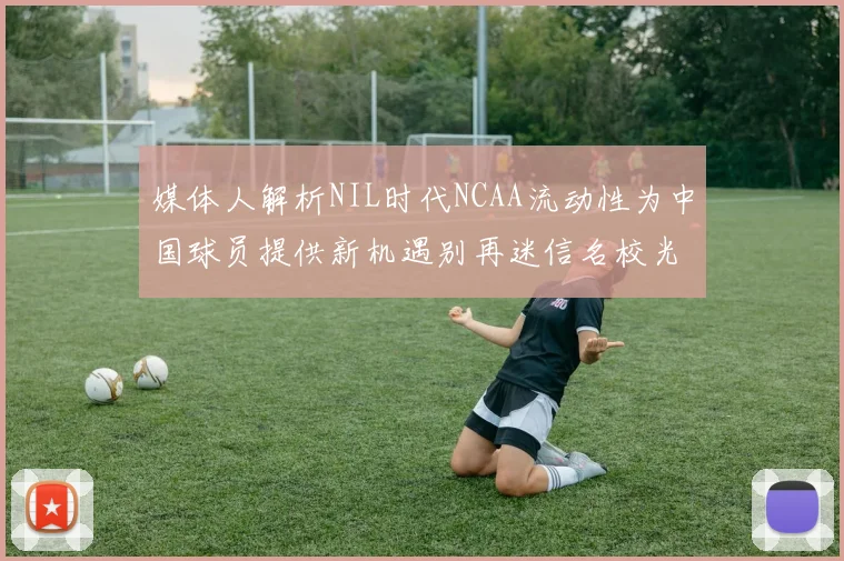 媒体人解析NIL时代NCAA流动性为中国球员提供新机遇别再迷信名校光环
