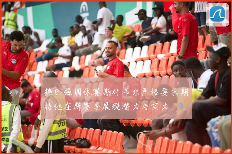 热巴强调休赛期对韦尔严格要求期待他在新赛季展现潜力与实力