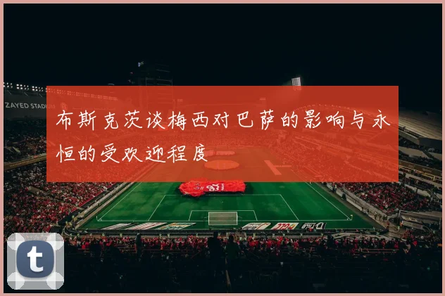 布斯克茨谈梅西对巴萨的影响与永恒的受欢迎程度
