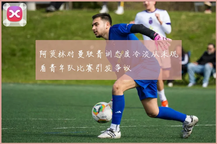 阿莫林对曼联青训态度冷淡从未观看青年队比赛引发争议