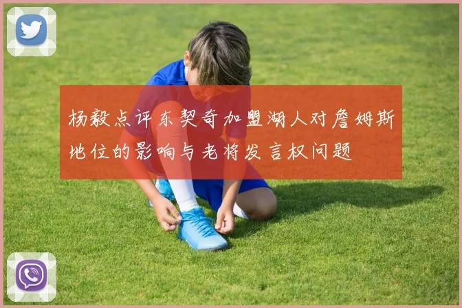 杨毅点评东契奇加盟湖人对詹姆斯地位的影响与老将发言权问题