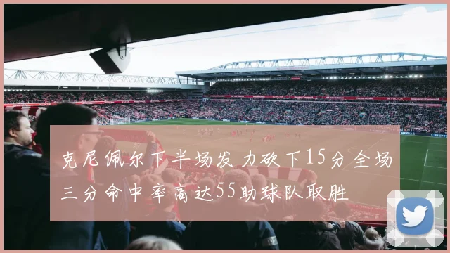 克尼佩尔下半场发力砍下15分全场三分命中率高达55助球队取胜