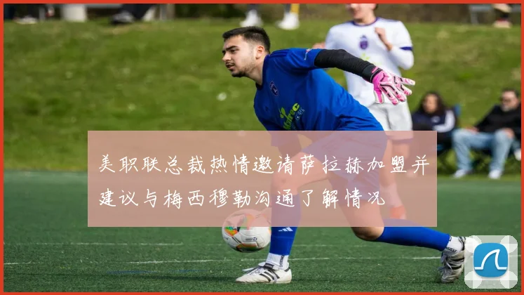 美职联总裁热情邀请萨拉赫加盟并建议与梅西穆勒沟通了解情况