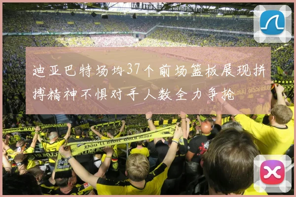 迪亚巴特场均37个前场篮板展现拼搏精神不惧对手人数全力争抢