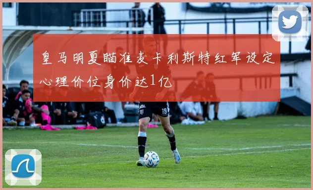 皇马明夏瞄准麦卡利斯特红军设定心理价位身价达1亿