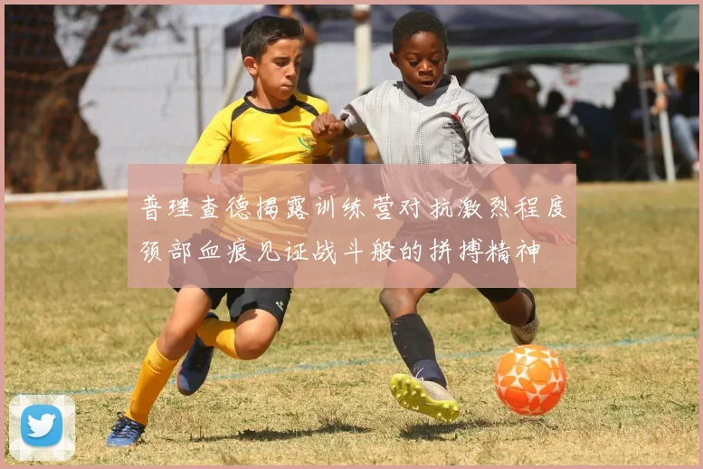 普理查德揭露训练营对抗激烈程度颈部血痕见证战斗般的拼搏精神