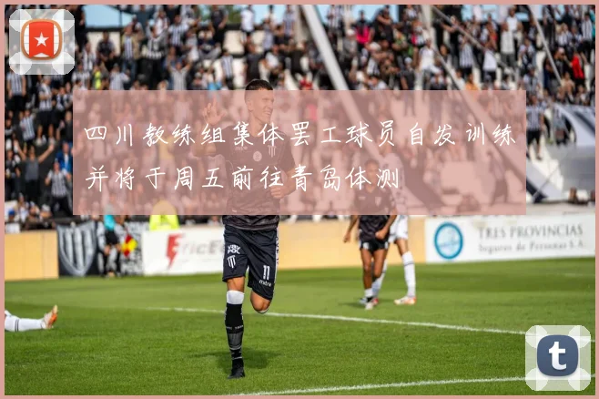 四川教练组集体罢工球员自发训练并将于周五前往青岛体测
