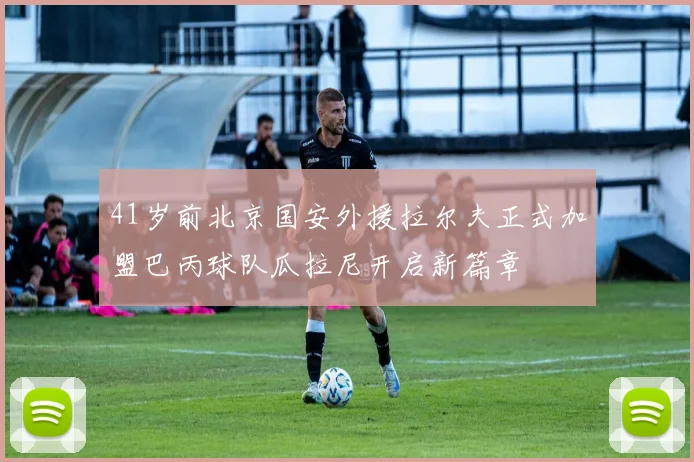41岁前北京国安外援拉尔夫正式加盟巴丙球队瓜拉尼开启新篇章