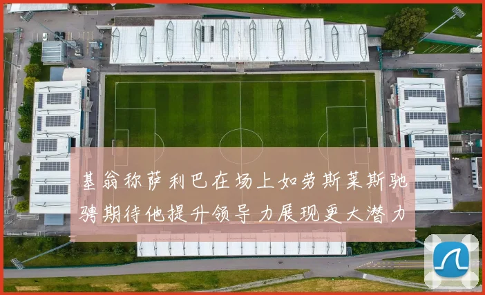 基翁称萨利巴在场上如劳斯莱斯驰骋期待他提升领导力展现更大潜力