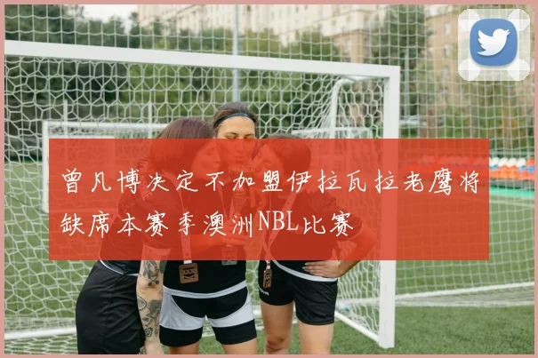 曾凡博决定不加盟伊拉瓦拉老鹰将缺席本赛季澳洲NBL比赛