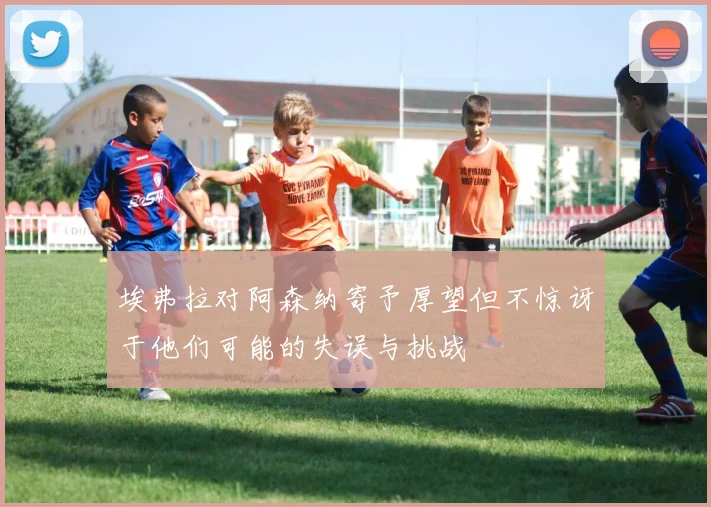 埃弗拉对阿森纳寄予厚望但不惊讶于他们可能的失误与挑战