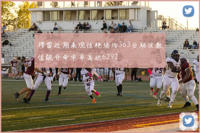 穆雷近期表现惊艳场均363分助攻数值飙升命中率高达6292