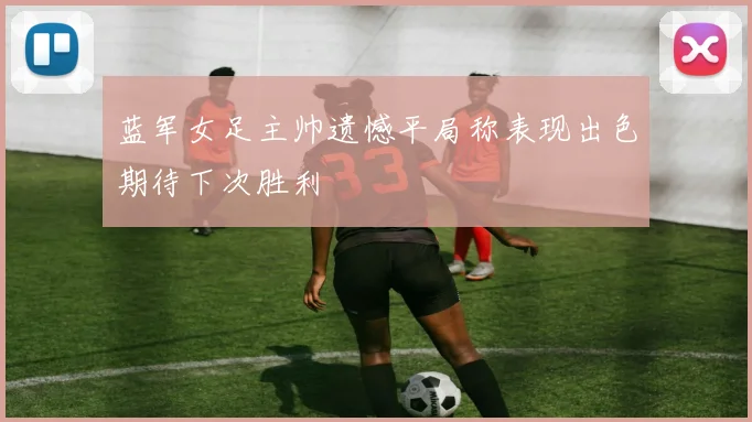 蓝军女足主帅遗憾平局称表现出色期待下次胜利