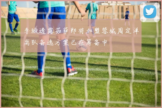 李璇透露茹萨即将加盟蓉城周定洋离队备选方案已在筹备中