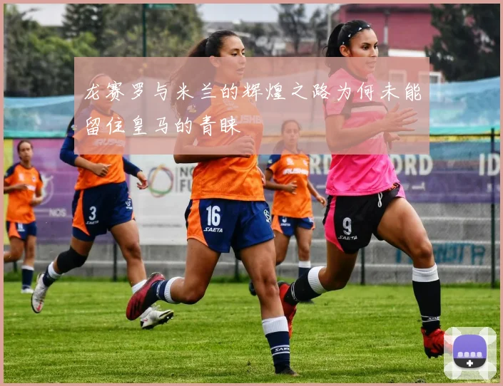 龙赛罗与米兰的辉煌之路为何未能留住皇马的青睐