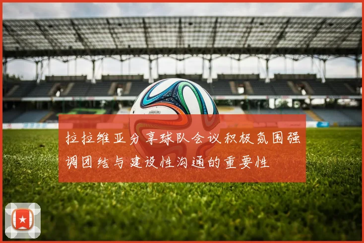 拉拉维亚分享球队会议积极氛围强调团结与建设性沟通的重要性