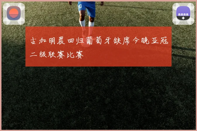 古加明晨回归葡萄牙缺席今晚亚冠二级联赛比赛