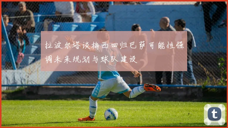 拉波尔塔谈梅西回归巴萨可能性强调未来规划与球队建设