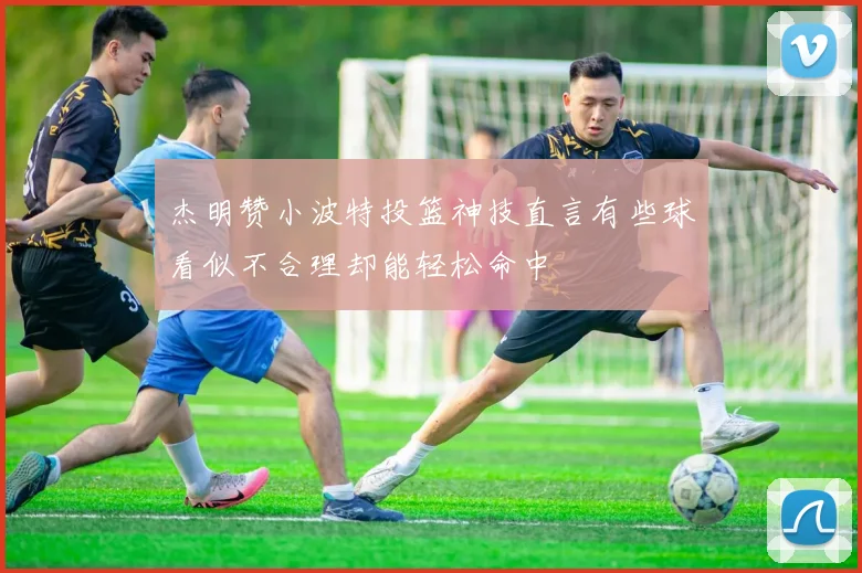杰明赞小波特投篮神技直言有些球看似不合理却能轻松命中