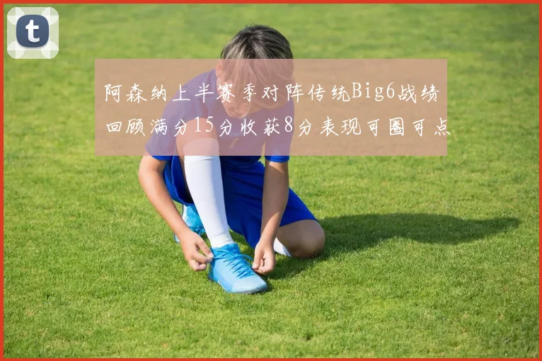 阿森纳上半赛季对阵传统Big6战绩回顾满分15分收获8分表现可圈可点