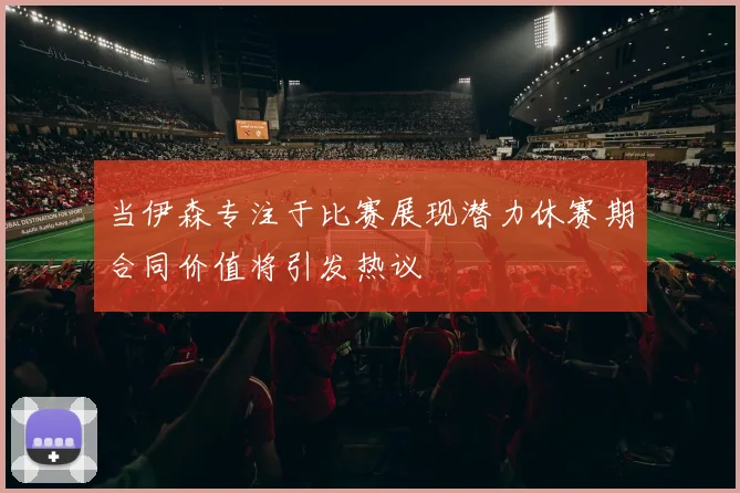 当伊森专注于比赛展现潜力休赛期合同价值将引发热议