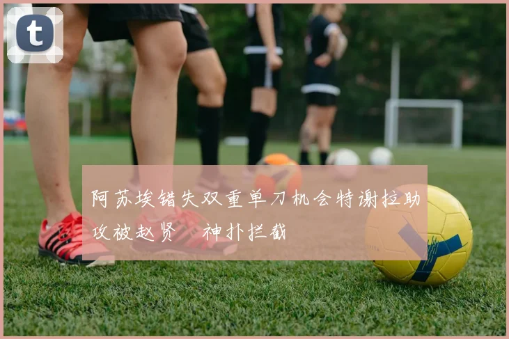 阿苏埃错失双重单刀机会特谢拉助攻被赵贤祐神扑拦截