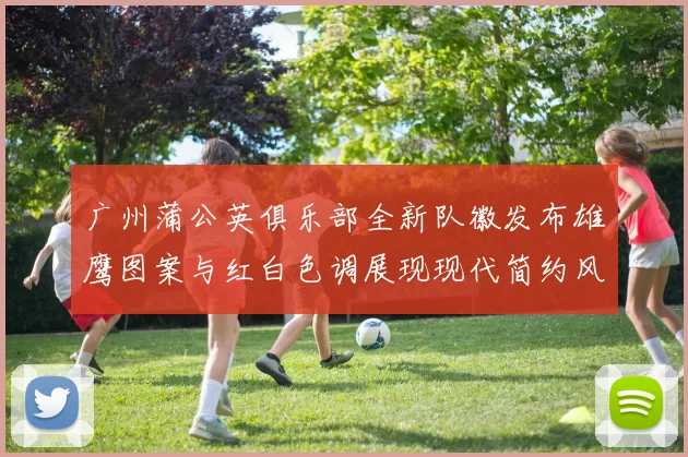 广州蒲公英俱乐部全新队徽发布雄鹰图案与红白色调展现现代简约风格