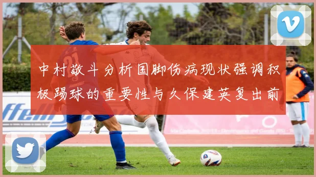 中村敬斗分析国脚伤病现状强调积极踢球的重要性与久保建英复出前景