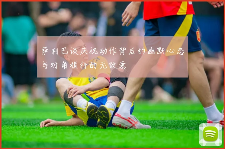 萨利巴谈庆祝动作背后的幽默心态与对角旗杆的无敌意