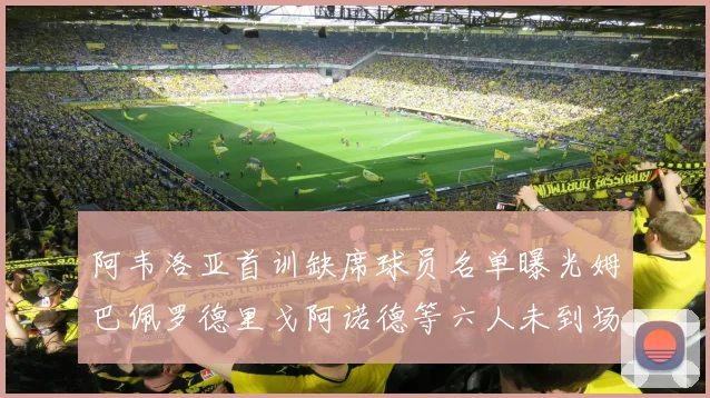 阿韦洛亚首训缺席球员名单曝光姆巴佩罗德里戈阿诺德等六人未到场