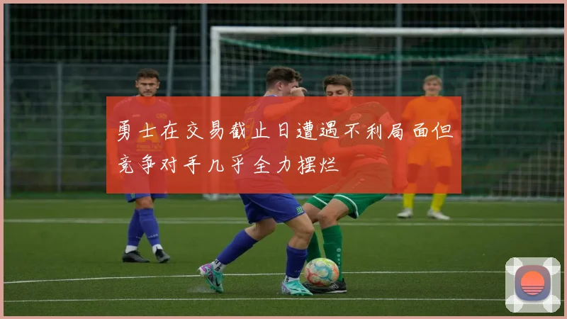 勇士在交易截止日遭遇不利局面但竞争对手几乎全力摆烂